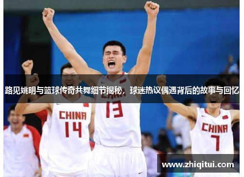 路见姚明与篮球传奇共舞细节揭秘，球迷热议偶遇背后的故事与回忆