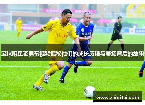 足球明星老男孩视频揭秘他们的成长历程与赛场背后的故事