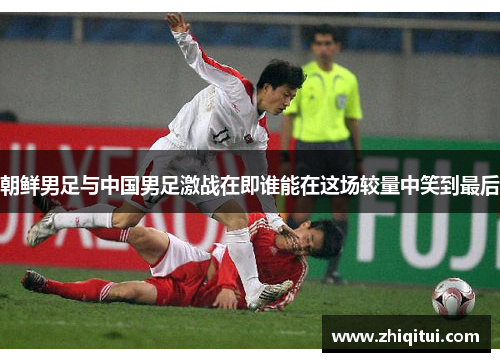 朝鲜男足与中国男足激战在即谁能在这场较量中笑到最后